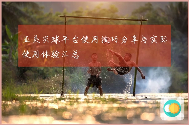 亚美买球平台使用技巧分享与实际使用体验汇总